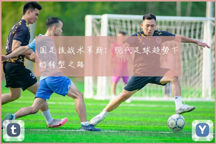 国足技战术革新:现代足球趋势下的转型之路