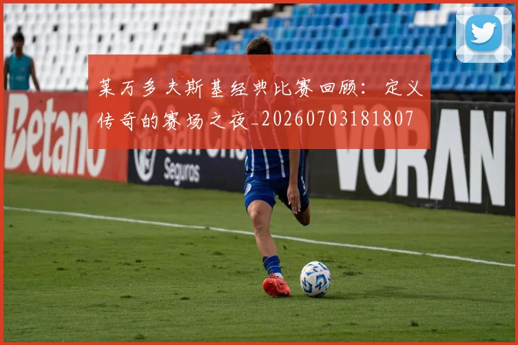 莱万多夫斯基经典比赛回顾：定义传奇的赛场之夜_20260703181807