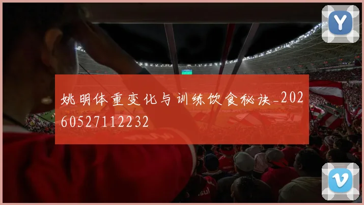姚明体重变化与训练饮食秘诀_20260527112232