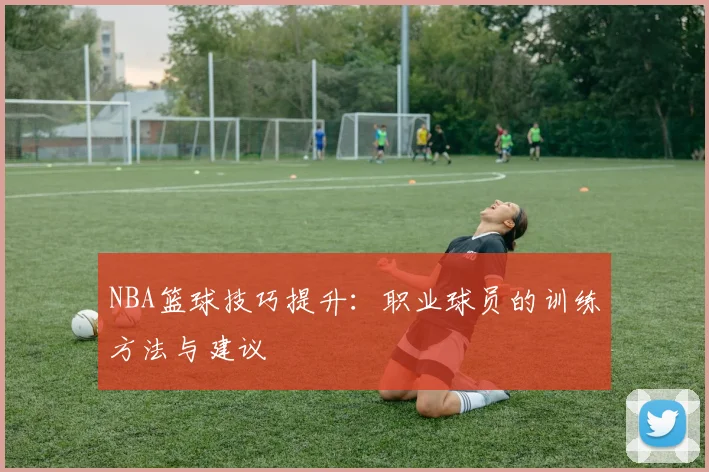 NBA篮球技巧提升:职业球员的训练方法与建议